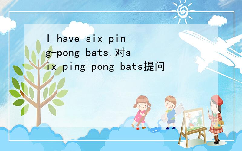 I have six ping-pong bats.对six ping-pong bats提问