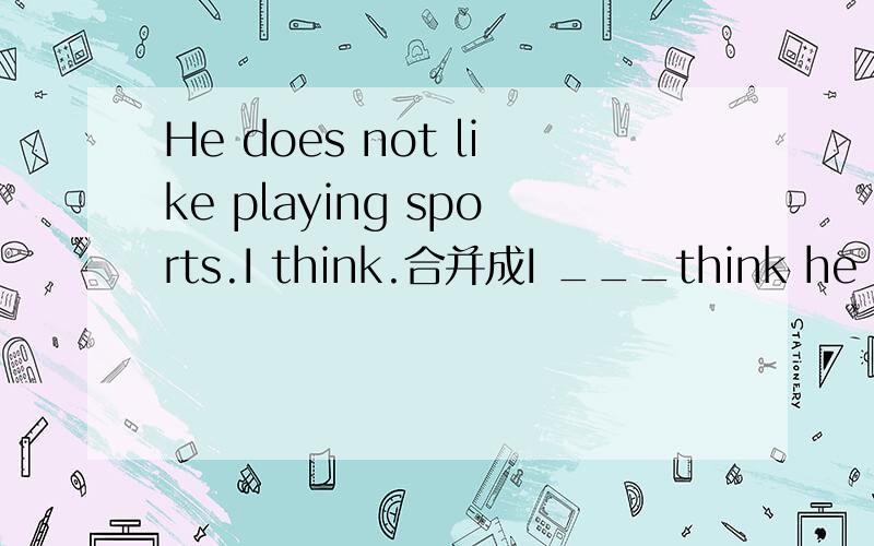 He does not like playing sports.I think.合并成I ___think he ____playing sports____填什么?