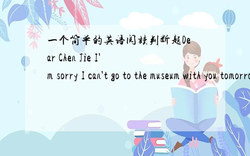 一个简单的英语阅读判断题Dear Chen Jie I'm sorry I can't go to the museum with you tomorrow.I'm not feeling well today.I think I have a bad cold.I have a headache.I have a fever.My nose hurt.My throat is sore.I have no take some medicine a