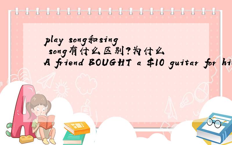 play song和sing song有什么区别?为什么A friend BOUGHT a $10 guitar for him and Jose taught himself to ———songs with it.答案是play