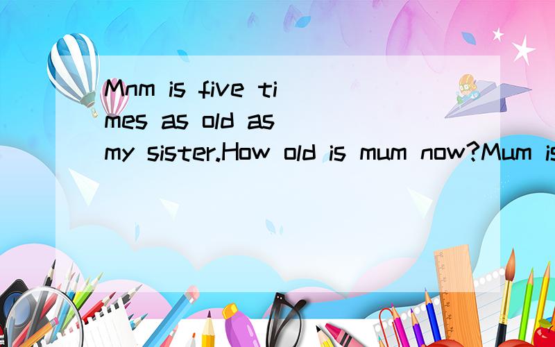 Mnm is five times as old as my sister.How old is mum now?Mum is five times as old as my sister.In 15 years mun will be twice as old as my sister How old is mum now?