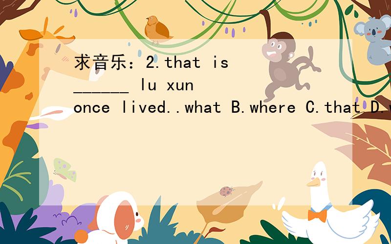 求音乐：2.that is ______ lu xun once lived..what B.where C.that D.why