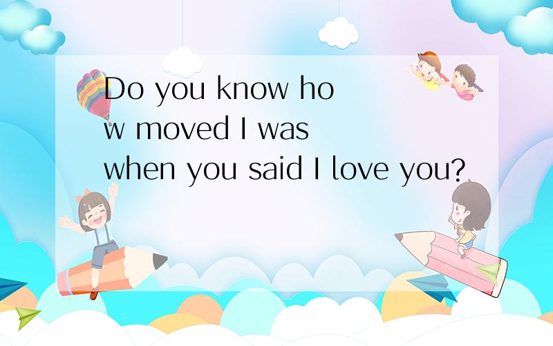 Do you know how moved I was when you said I love you?