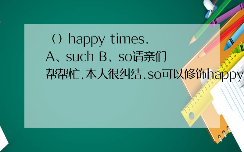 （）happy times.A、such B、so请亲们帮帮忙.本人很纠结.so可以修饰happy（adj.）,但是such也可以修饰不可数名词happy times.