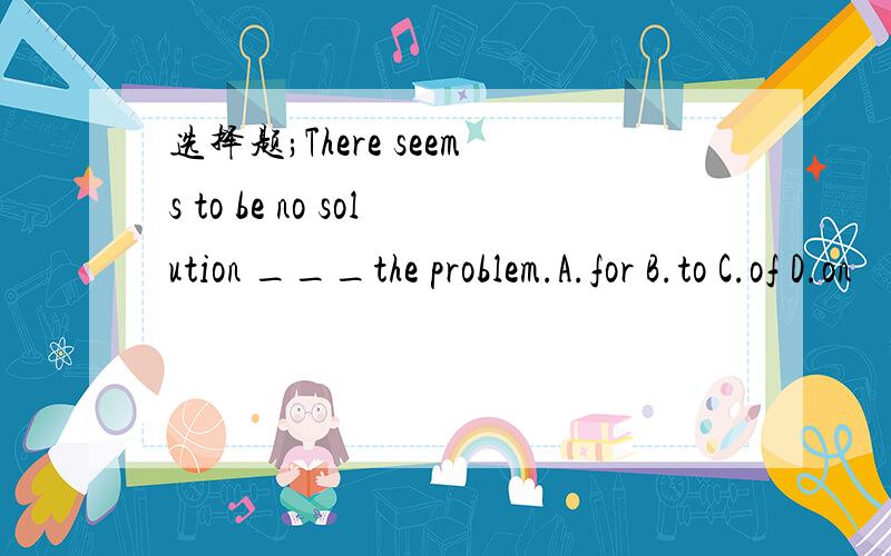 选择题;There seems to be no solution ___the problem.A.for B.to C.of D.on
