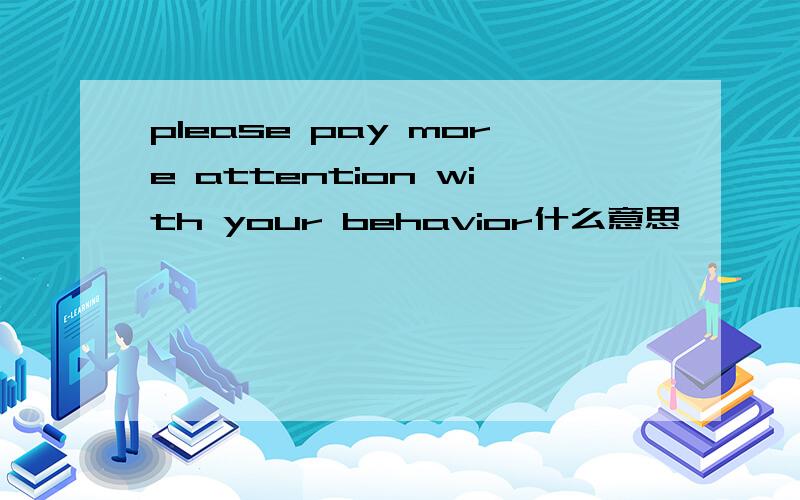 please pay more attention with your behavior什么意思