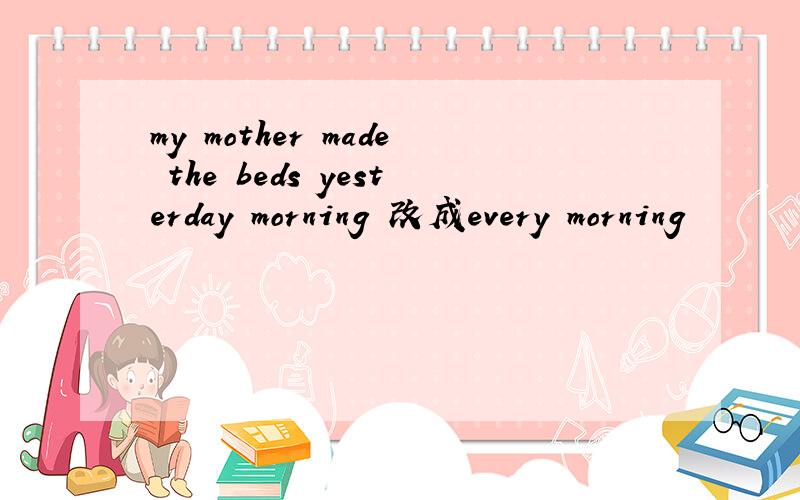my mother made the beds yesterday morning 改成every morning