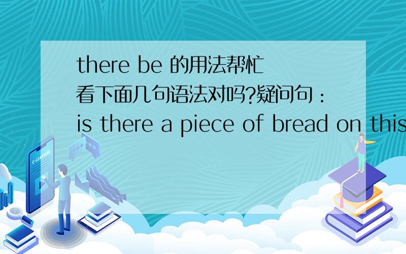 there be 的用法帮忙看下面几句语法对吗?疑问句：is there a piece of bread on this table?陈述句：there is a piece of bread on this table.否定句：there isn't a piece of bread on this table.