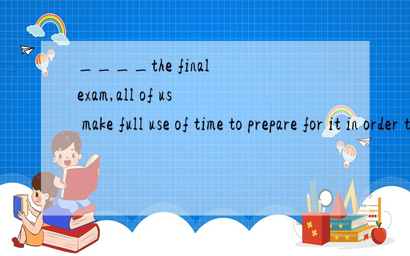 ____the final exam,all of us make full use of time to prepare for it in order to get good grades.A.According to B.Thanks to C.As for D.In spite of 注：说明理由