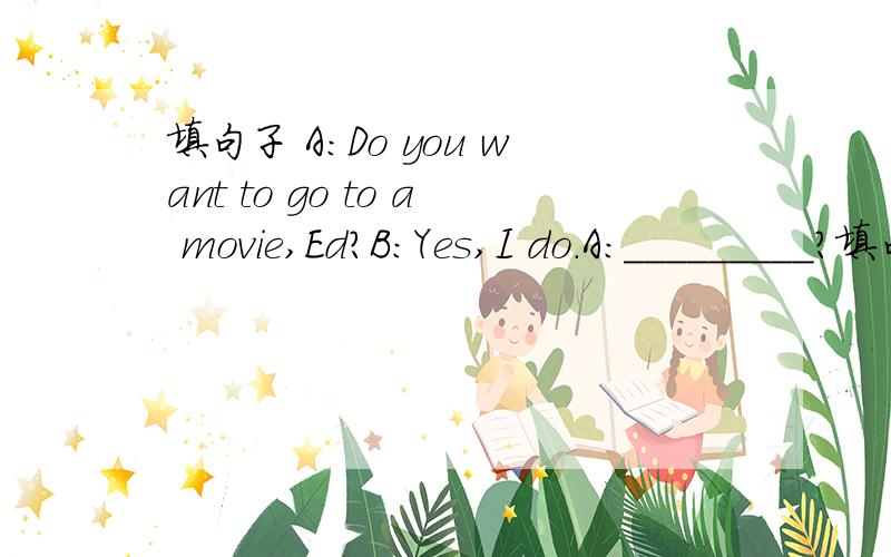 填句子 A:Do you want to go to a movie,Ed?B:Yes,I do.A:_________?填句子A:Do you want to go to a movie,Ed?B:Yes,I do.A:_________?B:Well,I like comedies because they are funny.A:And I think they are great.How about documentaries?B:_______.And you?