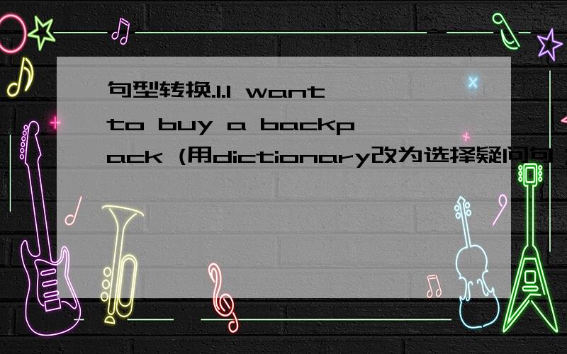 句型转换.1.I want to buy a backpack (用dictionary改为选择疑问句）_____you want to buy a backpack _____a dictionary.2.Lin Tao can see (some photos) on the wall.(对括号部分提问） ____can Lin Tao ___on the wall .3.We want (two) musi