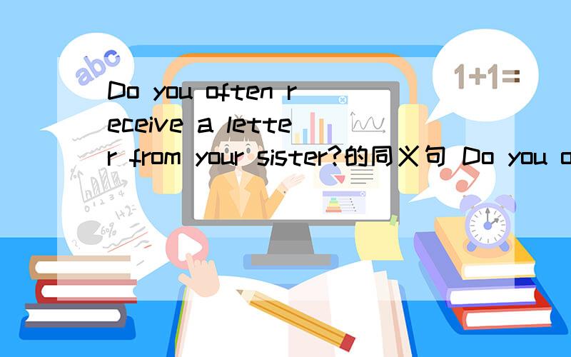 Do you often receive a letter from your sister?的同义句 Do you often ( ) ( )your sister?