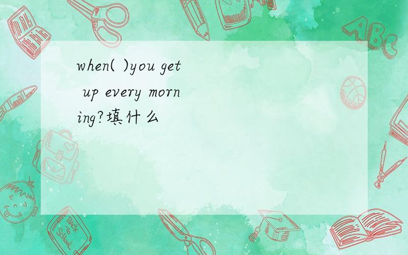 when( )you get up every morning?填什么