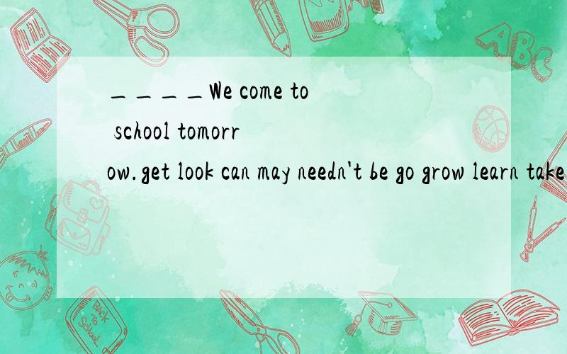 ____We come to school tomorrow.get look can may needn't be go grow learn take