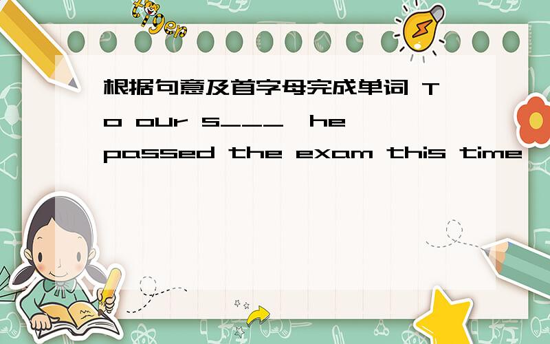 根据句意及首字母完成单词 To our s___,he passed the exam this time