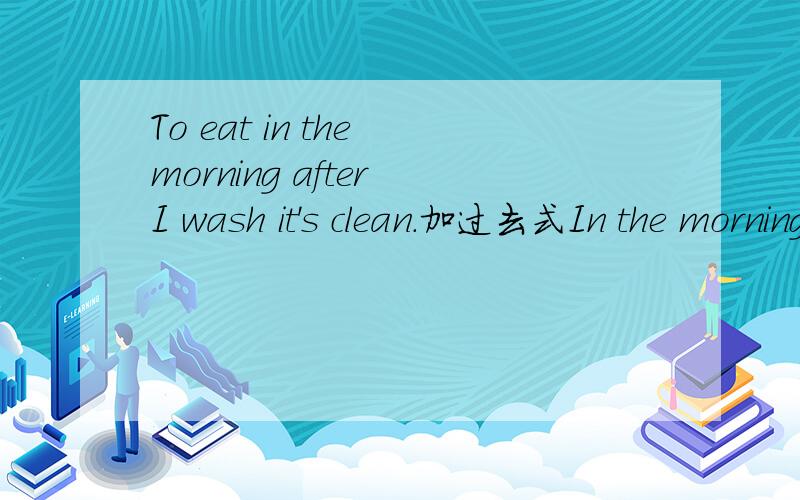 To eat in the morning after I wash it's clean.加过去式In the morning I eat bowl wash it's clean刚刚打错了，上面的才是