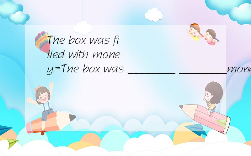 The box was filled with money.=The box was ________ ________money.