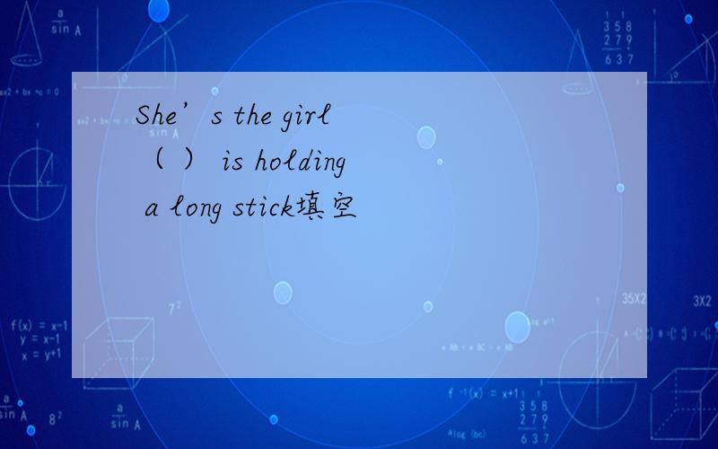 She’s the girl（ ） is holding a long stick填空