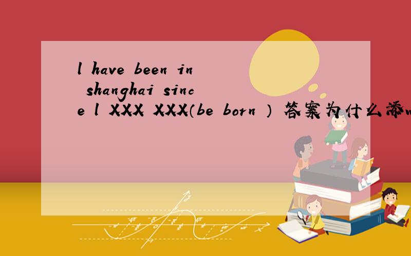 l have been in shanghai since l XXX XXX（be born ） 答案为什么添was born 而不是has born
