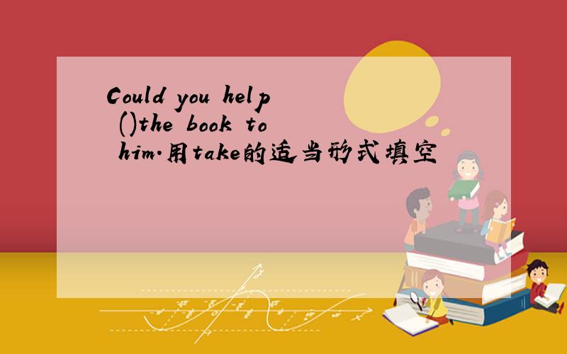 Could you help ()the book to him.用take的适当形式填空