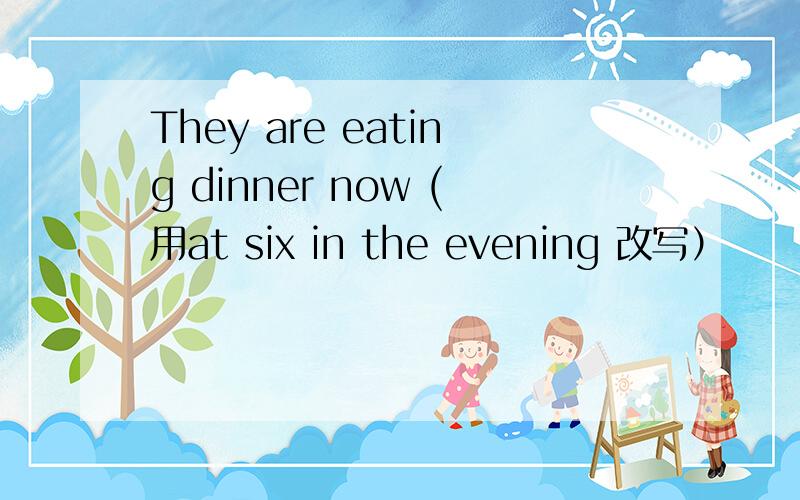 They are eating dinner now (用at six in the evening 改写）