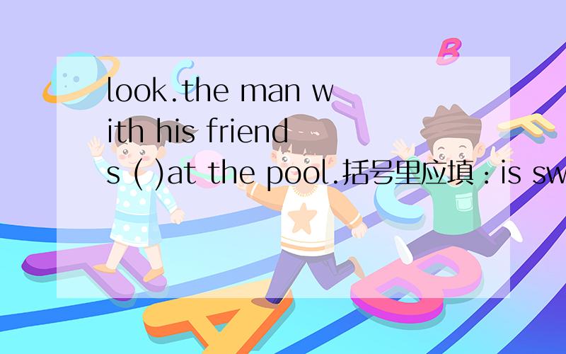 look.the man with his friends ( )at the pool.括号里应填：is swimming或are swimming