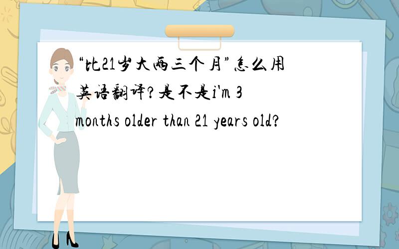 “比21岁大两三个月”怎么用英语翻译?是不是i'm 3 months older than 21 years old?
