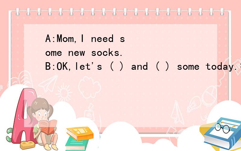 A:Mom,I need some new socks.B:OK,let's ( ) and ( ) some today.括号里填什么