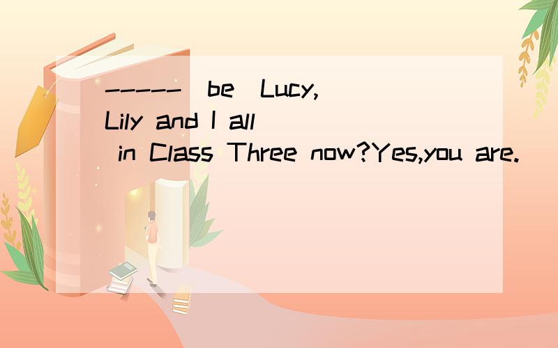 -----(be)Lucy,Lily and I all in Class Three now?Yes,you are.