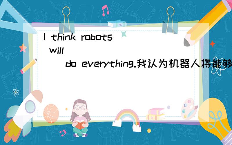 I think robots will ( ) ( )( ) do everything.我认为机器人将能够干任何事.(填空)