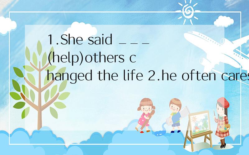 1.She said ___(help)others changed the life 2.he often cares for the small aninals in___(dangerous)3.