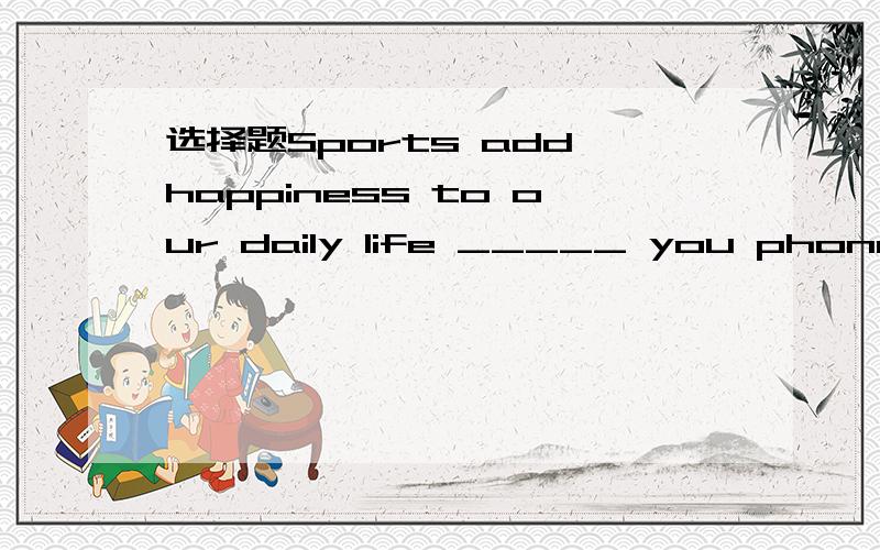 选择题Sports add happiness to our daily life _____ you phone them.Sports add happiness to our daily life _____ you phone them.A.althoughB.whileC.ifD.so