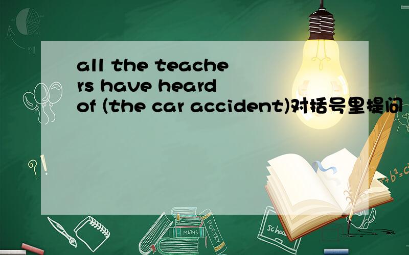 all the teachers have heard of (the car accident)对括号里提问
