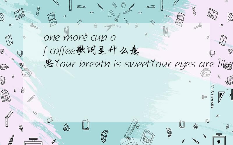one more cup of coffee歌词是什么意思Your breath is sweetYour eyes are like two jewels in the sky.Your back is straight,your hair is smoothOn the pillow where you lie.But I don’t sense affectionNo gratitude or loveYour loyalty is not to meBut