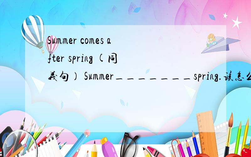 Summer comes after spring (同义句） Summer_______spring.该怎么填