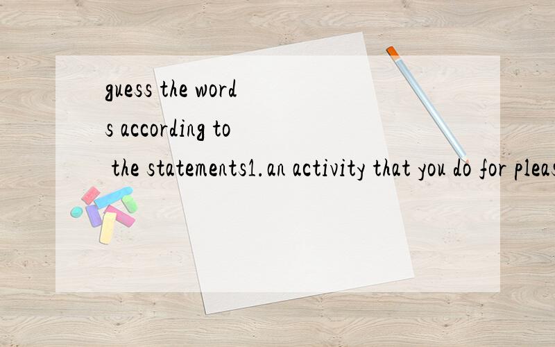guess the words according to the statements1.an activity that you do for pleasure when you are not working.( )2.to produce letters,picture,etc.on paper,using a machine that puts ink on the surface.( )3.detailed information on how to do or use somethi
