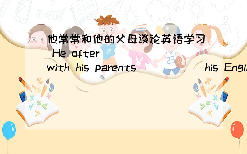 他常常和他的父母谈论英语学习 He ofter ____with his parents______his English study