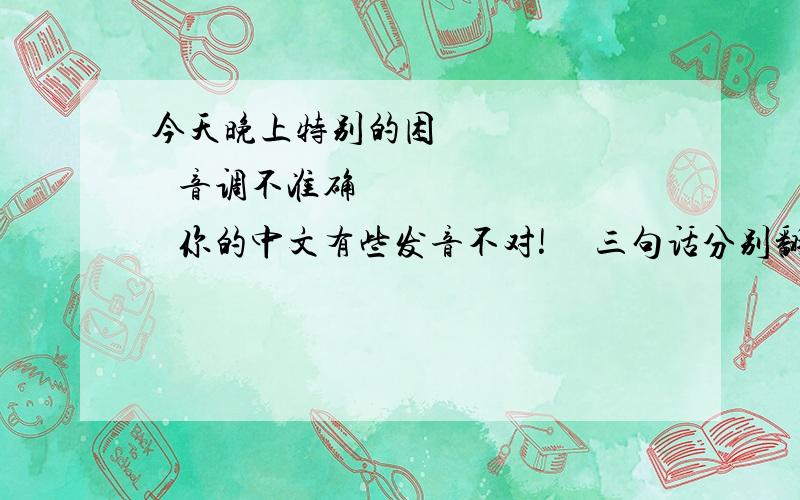 今天晚上特别的困         音调不准确         你的中文有些发音不对!     三句话分别翻译成英语