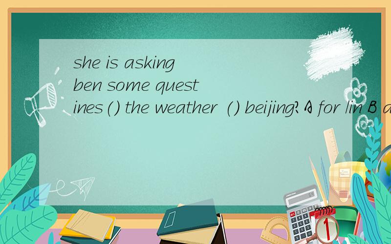 she is asking ben some questines() the weather () beijing?A for /in B about/in C about/forshe is asking ben some questines() the weather () beijing?A for /inB about/inC about/for