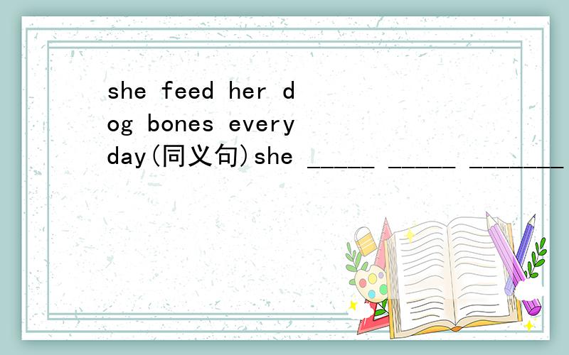 she feed her dog bones everyday(同义句)she _____ _____ _______ her dog everyday