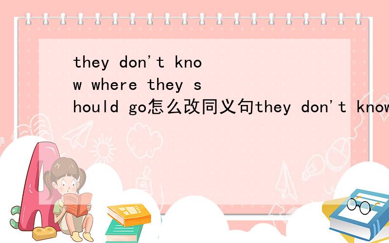 they don't know where they should go怎么改同义句they don't know ＿＿＿ ＿＿＿ ＿＿＿