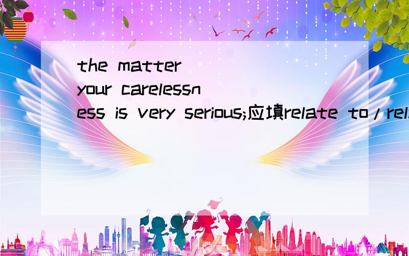 the matter ___your carelessness is very serious;应填relate to/relating to/related to/relate为什么?