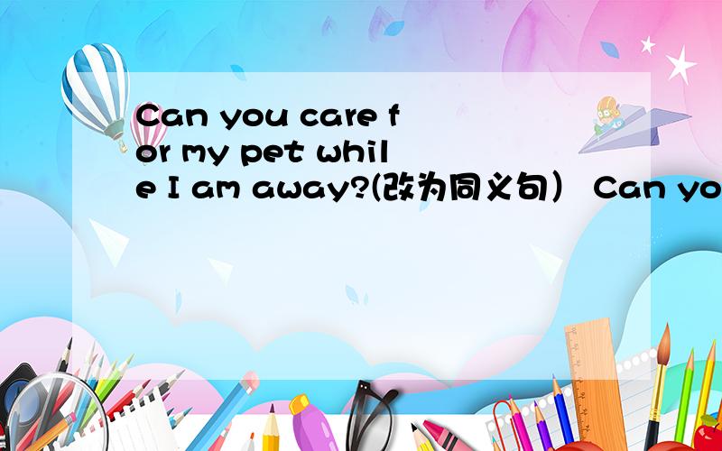 Can you care for my pet while I am away?(改为同义句） Can you ___ ___ ___ my pet while I am away?The write became famous when he was twenty-four years old.（改为同义句）The write became famous ___ ___ ___ of twenty-four.