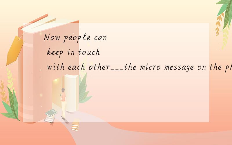 Now people can keep in touch with each other___the micro message on the phone.A.by B.through C.with D.past