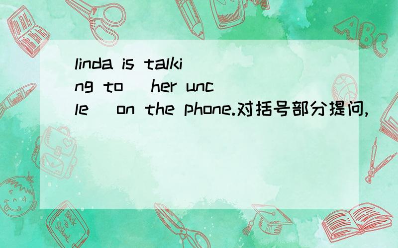 linda is talking to (her uncle) on the phone.对括号部分提问,___ ____ ____ _____ _____ on the phone?