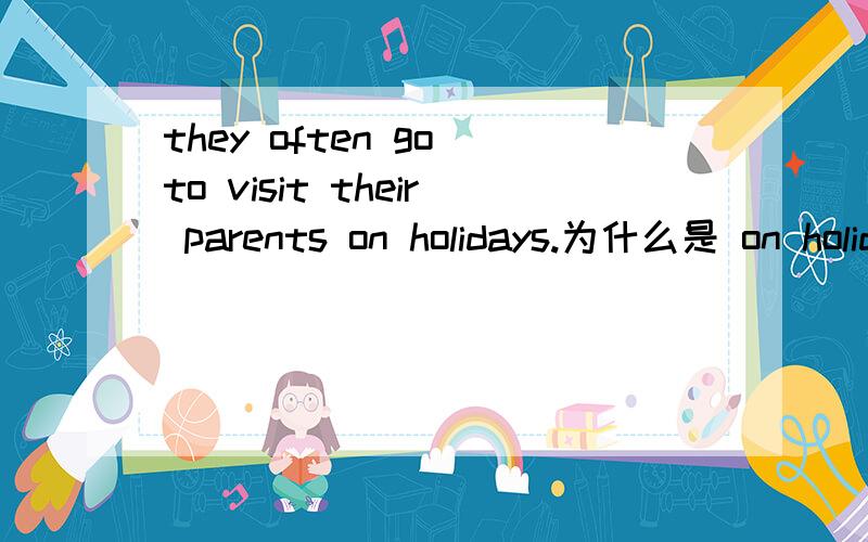 they often go to visit their parents on holidays.为什么是 on holidays?指具体的日期吗?