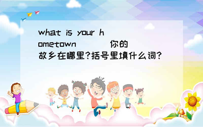 what is your hometown （ ） 你的故乡在哪里?括号里填什么词?