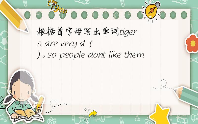 根据首字母写出单词tigers are very d （） ,so people dont like them