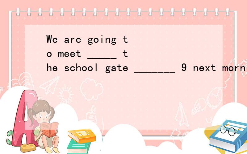 We are going to meet _____ the school gate _______ 9 next morningA,to,of.B,on,at.C,at,at.D,in,on