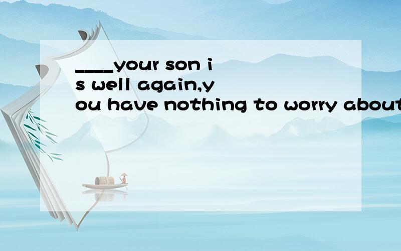 ____your son is well again,you have nothing to worry aboutA because B in order that C since D so that
